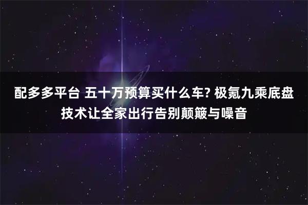 配多多平台 五十万预算买什么车? 极氪九乘底盘技术让全家出行告别颠簸与噪音