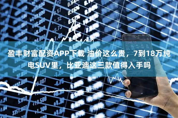 盈丰财富配资APP下载 油价这么贵，7到18万纯电SUV里，比亚迪这三款值得入手吗