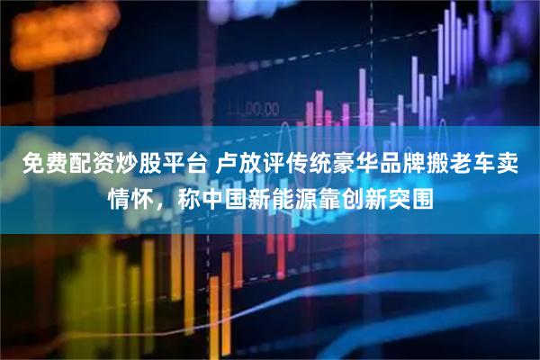 免费配资炒股平台 卢放评传统豪华品牌搬老车卖情怀，称中国新能源靠创新突围