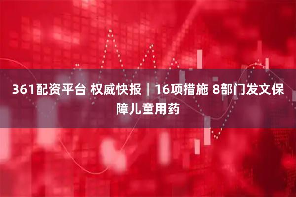 361配资平台 权威快报｜16项措施 8部门发文保障儿童用药