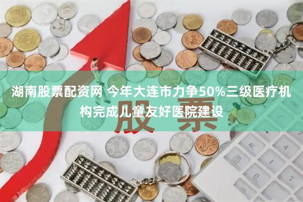 湖南股票配资网 今年大连市力争50%三级医疗机构完成儿童友好医院建设