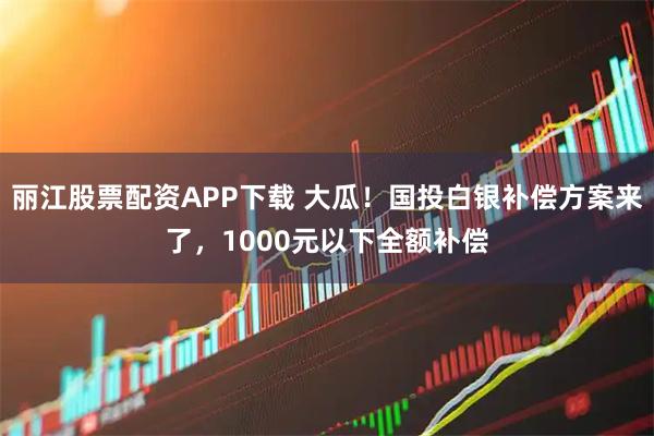丽江股票配资APP下载 大瓜！国投白银补偿方案来了，1000元以下全额补偿
