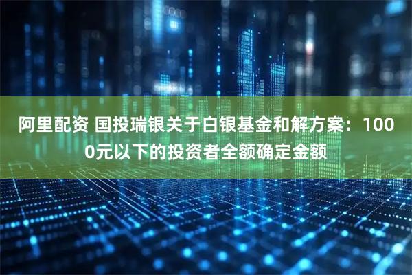 阿里配资 国投瑞银关于白银基金和解方案：1000元以下的投资者全额确定金额
